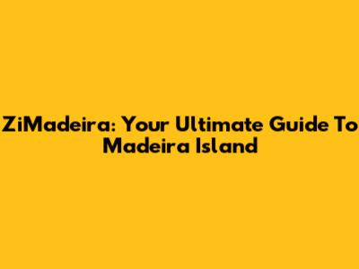 ZiMadeira: Your Ultimate Guide To Madeira Island