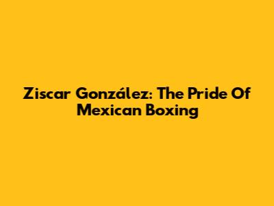 Ziscar González: The Pride Of Mexican Boxing
