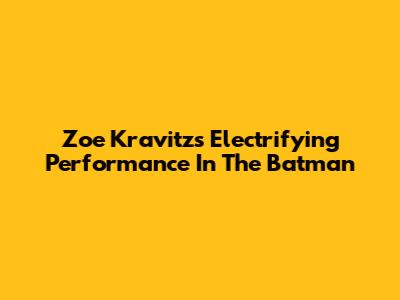 Zoe Kravitz's Electrifying Performance In The Batman